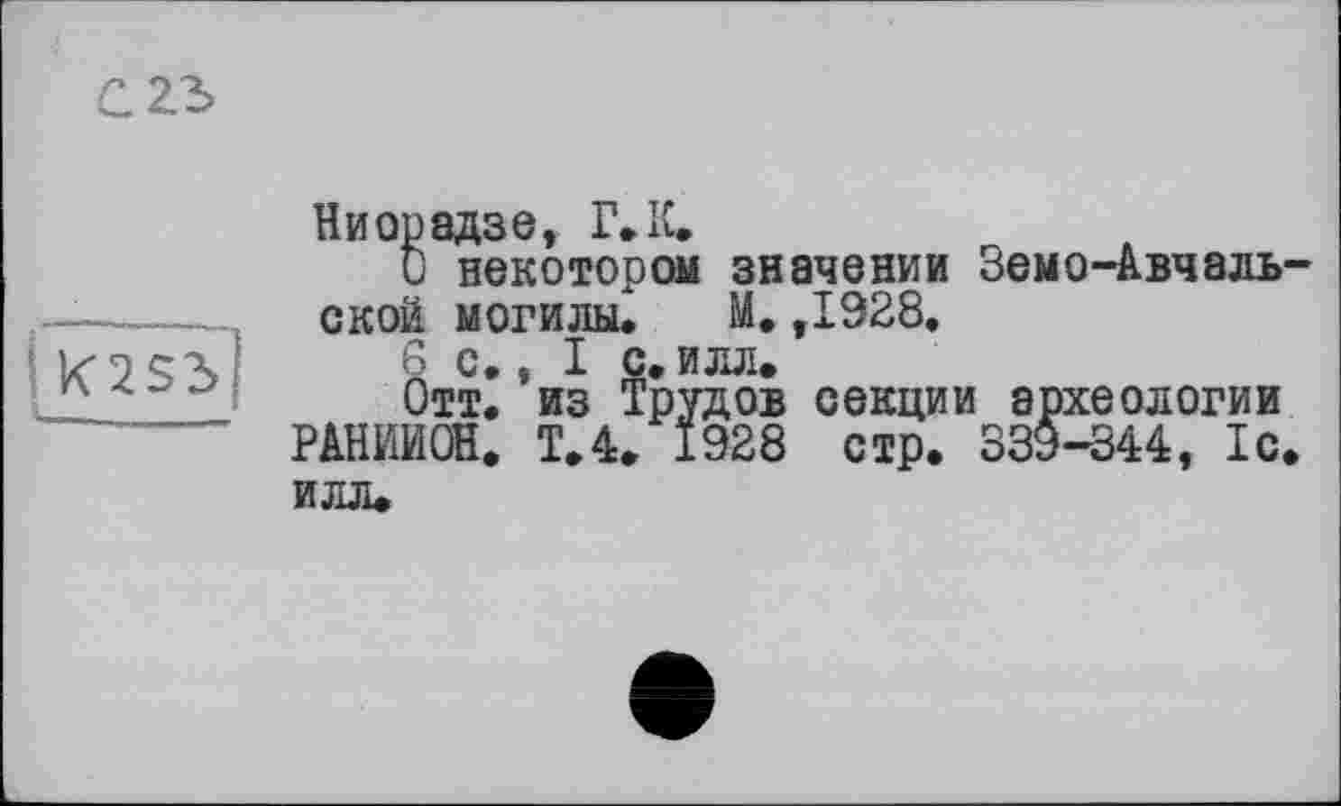 ﻿С23>
IK2Sd|
Ниорадзе, Г. К.
О некотором значении Земо-Авчаль-ской могилы, М. ,1928,
6 с,, I с, илл»
Отт. из Трудов секции археологии РАНИИОН. Т.4. 1928 стр. 339-344, 1с. илл.